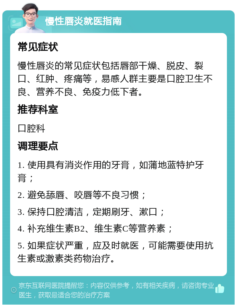 慢性唇炎就医指南 常见症状 慢性唇炎的常见症状包括唇部干燥、脱皮、裂口、红肿、疼痛等，易感人群主要是口腔卫生不良、营养不良、免疫力低下者。 推荐科室 口腔科 调理要点 1. 使用具有消炎作用的牙膏，如蒲地蓝特护牙膏； 2. 避免舔唇、咬唇等不良习惯； 3. 保持口腔清洁，定期刷牙、漱口； 4. 补充维生素B2、维生素C等营养素； 5. 如果症状严重，应及时就医，可能需要使用抗生素或激素类药物治疗。