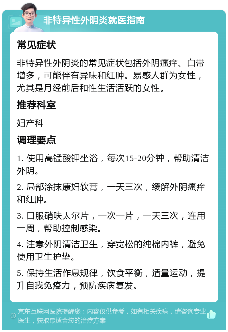 非特异性外阴炎就医指南 常见症状 非特异性外阴炎的常见症状包括外阴瘙痒、白带增多，可能伴有异味和红肿。易感人群为女性，尤其是月经前后和性生活活跃的女性。 推荐科室 妇产科 调理要点 1. 使用高锰酸钾坐浴，每次15-20分钟，帮助清洁外阴。 2. 局部涂抹康妇软膏，一天三次，缓解外阴瘙痒和红肿。 3. 口服硝呋太尔片，一次一片，一天三次，连用一周，帮助控制感染。 4. 注意外阴清洁卫生，穿宽松的纯棉内裤，避免使用卫生护垫。 5. 保持生活作息规律，饮食平衡，适量运动，提升自我免疫力，预防疾病复发。