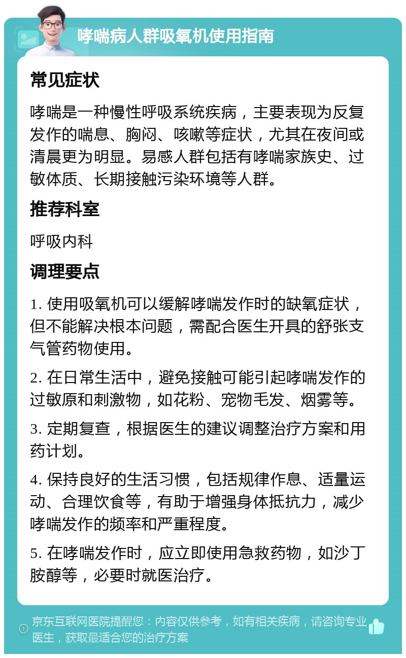 哮喘病人群吸氧机使用指南 常见症状 哮喘是一种慢性呼吸系统疾病，主要表现为反复发作的喘息、胸闷、咳嗽等症状，尤其在夜间或清晨更为明显。易感人群包括有哮喘家族史、过敏体质、长期接触污染环境等人群。 推荐科室 呼吸内科 调理要点 1. 使用吸氧机可以缓解哮喘发作时的缺氧症状，但不能解决根本问题，需配合医生开具的舒张支气管药物使用。 2. 在日常生活中，避免接触可能引起哮喘发作的过敏原和刺激物，如花粉、宠物毛发、烟雾等。 3. 定期复查，根据医生的建议调整治疗方案和用药计划。 4. 保持良好的生活习惯，包括规律作息、适量运动、合理饮食等，有助于增强身体抵抗力，减少哮喘发作的频率和严重程度。 5. 在哮喘发作时，应立即使用急救药物，如沙丁胺醇等，必要时就医治疗。