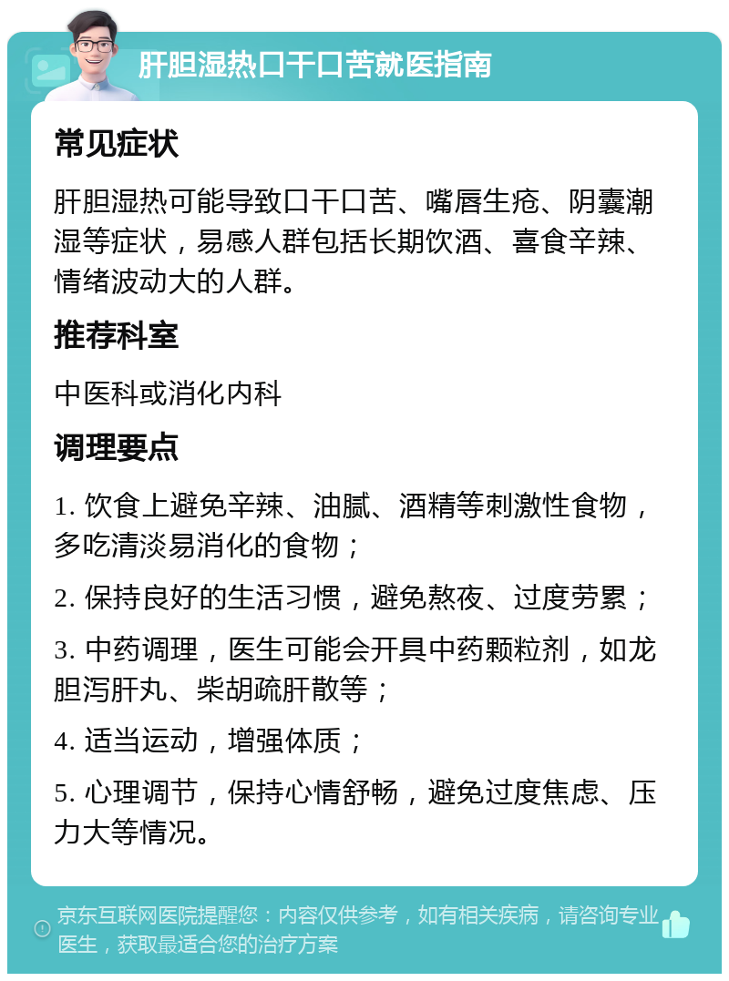 肝胆湿热口干口苦就医指南 常见症状 肝胆湿热可能导致口干口苦、嘴唇生疮、阴囊潮湿等症状，易感人群包括长期饮酒、喜食辛辣、情绪波动大的人群。 推荐科室 中医科或消化内科 调理要点 1. 饮食上避免辛辣、油腻、酒精等刺激性食物，多吃清淡易消化的食物； 2. 保持良好的生活习惯，避免熬夜、过度劳累； 3. 中药调理，医生可能会开具中药颗粒剂，如龙胆泻肝丸、柴胡疏肝散等； 4. 适当运动，增强体质； 5. 心理调节，保持心情舒畅，避免过度焦虑、压力大等情况。