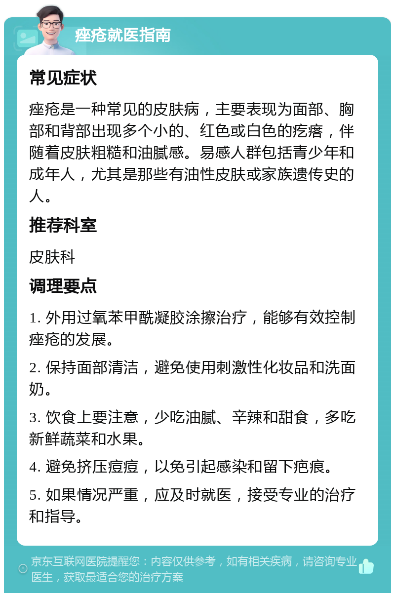 痤疮就医指南 常见症状 痤疮是一种常见的皮肤病，主要表现为面部、胸部和背部出现多个小的、红色或白色的疙瘩，伴随着皮肤粗糙和油腻感。易感人群包括青少年和成年人，尤其是那些有油性皮肤或家族遗传史的人。 推荐科室 皮肤科 调理要点 1. 外用过氧苯甲酰凝胶涂擦治疗，能够有效控制痤疮的发展。 2. 保持面部清洁，避免使用刺激性化妆品和洗面奶。 3. 饮食上要注意，少吃油腻、辛辣和甜食，多吃新鲜蔬菜和水果。 4. 避免挤压痘痘，以免引起感染和留下疤痕。 5. 如果情况严重，应及时就医，接受专业的治疗和指导。