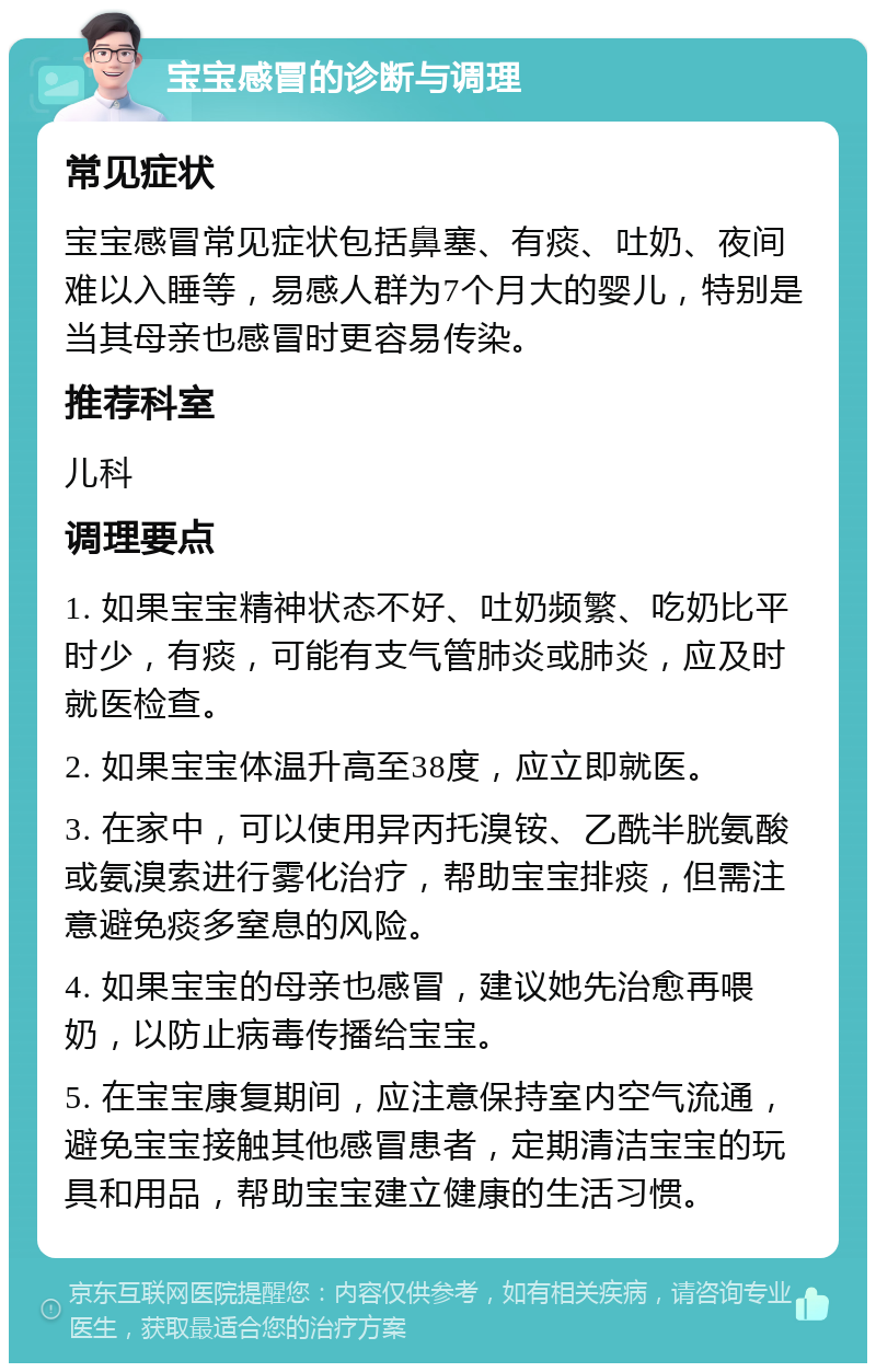 宝宝感冒的诊断与调理 常见症状 宝宝感冒常见症状包括鼻塞、有痰、吐奶、夜间难以入睡等，易感人群为7个月大的婴儿，特别是当其母亲也感冒时更容易传染。 推荐科室 儿科 调理要点 1. 如果宝宝精神状态不好、吐奶频繁、吃奶比平时少，有痰，可能有支气管肺炎或肺炎，应及时就医检查。 2. 如果宝宝体温升高至38度，应立即就医。 3. 在家中，可以使用异丙托溴铵、乙酰半胱氨酸或氨溴索进行雾化治疗，帮助宝宝排痰，但需注意避免痰多窒息的风险。 4. 如果宝宝的母亲也感冒，建议她先治愈再喂奶，以防止病毒传播给宝宝。 5. 在宝宝康复期间，应注意保持室内空气流通，避免宝宝接触其他感冒患者，定期清洁宝宝的玩具和用品，帮助宝宝建立健康的生活习惯。