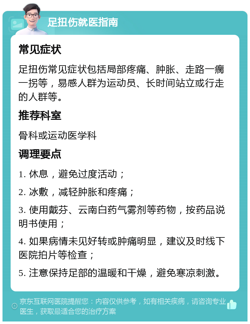 足扭伤就医指南 常见症状 足扭伤常见症状包括局部疼痛、肿胀、走路一瘸一拐等，易感人群为运动员、长时间站立或行走的人群等。 推荐科室 骨科或运动医学科 调理要点 1. 休息，避免过度活动； 2. 冰敷，减轻肿胀和疼痛； 3. 使用戴芬、云南白药气雾剂等药物，按药品说明书使用； 4. 如果病情未见好转或肿痛明显，建议及时线下医院拍片等检查； 5. 注意保持足部的温暖和干燥，避免寒凉刺激。