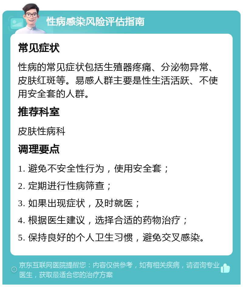 性病感染风险评估指南 常见症状 性病的常见症状包括生殖器疼痛、分泌物异常、皮肤红斑等。易感人群主要是性生活活跃、不使用安全套的人群。 推荐科室 皮肤性病科 调理要点 1. 避免不安全性行为，使用安全套； 2. 定期进行性病筛查； 3. 如果出现症状，及时就医； 4. 根据医生建议，选择合适的药物治疗； 5. 保持良好的个人卫生习惯，避免交叉感染。