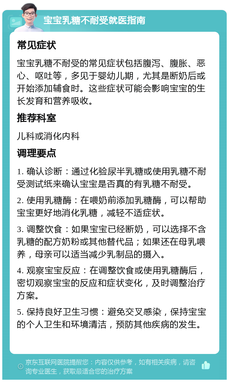 宝宝乳糖不耐受就医指南 常见症状 宝宝乳糖不耐受的常见症状包括腹泻、腹胀、恶心、呕吐等，多见于婴幼儿期，尤其是断奶后或开始添加辅食时。这些症状可能会影响宝宝的生长发育和营养吸收。 推荐科室 儿科或消化内科 调理要点 1. 确认诊断：通过化验尿半乳糖或使用乳糖不耐受测试纸来确认宝宝是否真的有乳糖不耐受。 2. 使用乳糖酶：在喂奶前添加乳糖酶，可以帮助宝宝更好地消化乳糖，减轻不适症状。 3. 调整饮食：如果宝宝已经断奶，可以选择不含乳糖的配方奶粉或其他替代品；如果还在母乳喂养，母亲可以适当减少乳制品的摄入。 4. 观察宝宝反应：在调整饮食或使用乳糖酶后，密切观察宝宝的反应和症状变化，及时调整治疗方案。 5. 保持良好卫生习惯：避免交叉感染，保持宝宝的个人卫生和环境清洁，预防其他疾病的发生。