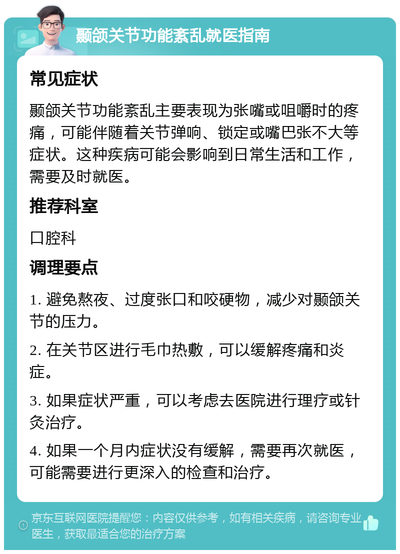 颞颌关节功能紊乱就医指南 常见症状 颞颌关节功能紊乱主要表现为张嘴或咀嚼时的疼痛，可能伴随着关节弹响、锁定或嘴巴张不大等症状。这种疾病可能会影响到日常生活和工作，需要及时就医。 推荐科室 口腔科 调理要点 1. 避免熬夜、过度张口和咬硬物，减少对颞颌关节的压力。 2. 在关节区进行毛巾热敷，可以缓解疼痛和炎症。 3. 如果症状严重，可以考虑去医院进行理疗或针灸治疗。 4. 如果一个月内症状没有缓解，需要再次就医，可能需要进行更深入的检查和治疗。