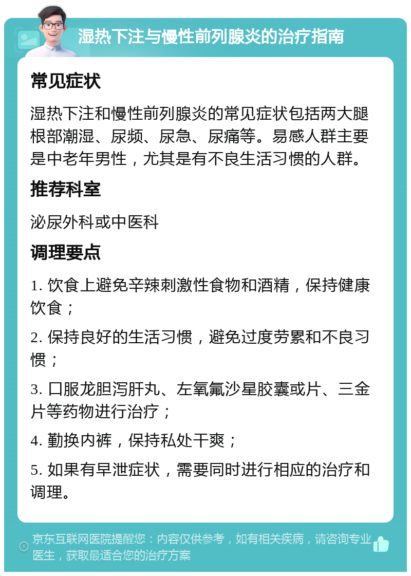 湿热下注与慢性前列腺炎的治疗指南 常见症状 湿热下注和慢性前列腺炎的常见症状包括两大腿根部潮湿、尿频、尿急、尿痛等。易感人群主要是中老年男性，尤其是有不良生活习惯的人群。 推荐科室 泌尿外科或中医科 调理要点 1. 饮食上避免辛辣刺激性食物和酒精，保持健康饮食； 2. 保持良好的生活习惯，避免过度劳累和不良习惯； 3. 口服龙胆泻肝丸、左氧氟沙星胶囊或片、三金片等药物进行治疗； 4. 勤换内裤，保持私处干爽； 5. 如果有早泄症状，需要同时进行相应的治疗和调理。