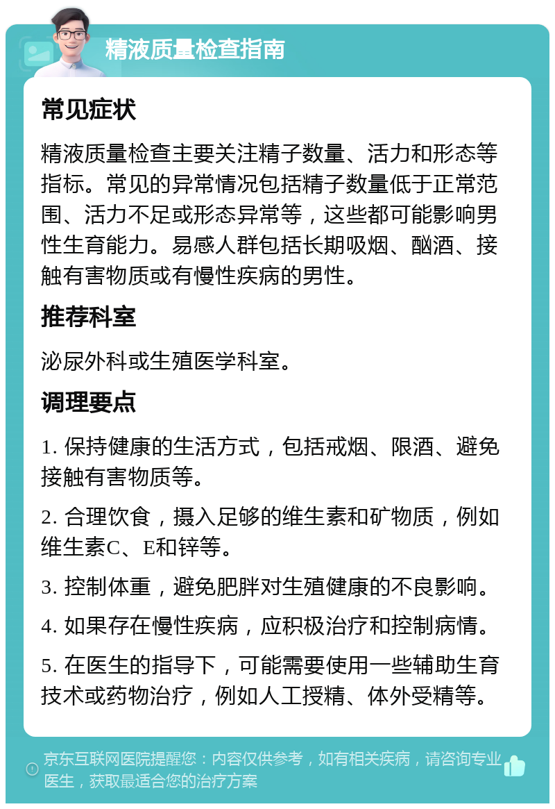 精液质量检查指南 常见症状 精液质量检查主要关注精子数量、活力和形态等指标。常见的异常情况包括精子数量低于正常范围、活力不足或形态异常等，这些都可能影响男性生育能力。易感人群包括长期吸烟、酗酒、接触有害物质或有慢性疾病的男性。 推荐科室 泌尿外科或生殖医学科室。 调理要点 1. 保持健康的生活方式，包括戒烟、限酒、避免接触有害物质等。 2. 合理饮食，摄入足够的维生素和矿物质，例如维生素C、E和锌等。 3. 控制体重，避免肥胖对生殖健康的不良影响。 4. 如果存在慢性疾病，应积极治疗和控制病情。 5. 在医生的指导下，可能需要使用一些辅助生育技术或药物治疗，例如人工授精、体外受精等。