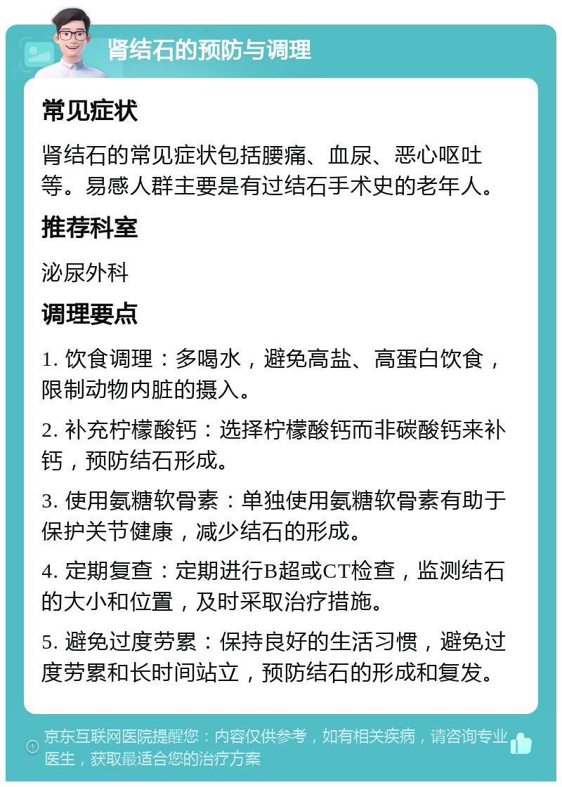 肾结石的预防与调理 常见症状 肾结石的常见症状包括腰痛、血尿、恶心呕吐等。易感人群主要是有过结石手术史的老年人。 推荐科室 泌尿外科 调理要点 1. 饮食调理：多喝水，避免高盐、高蛋白饮食，限制动物内脏的摄入。 2. 补充柠檬酸钙：选择柠檬酸钙而非碳酸钙来补钙，预防结石形成。 3. 使用氨糖软骨素：单独使用氨糖软骨素有助于保护关节健康，减少结石的形成。 4. 定期复查：定期进行B超或CT检查，监测结石的大小和位置，及时采取治疗措施。 5. 避免过度劳累：保持良好的生活习惯，避免过度劳累和长时间站立，预防结石的形成和复发。