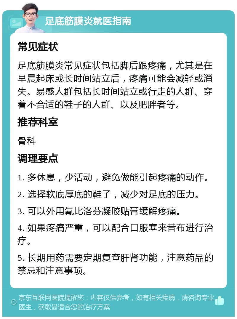 足底筋膜炎就医指南 常见症状 足底筋膜炎常见症状包括脚后跟疼痛，尤其是在早晨起床或长时间站立后，疼痛可能会减轻或消失。易感人群包括长时间站立或行走的人群、穿着不合适的鞋子的人群、以及肥胖者等。 推荐科室 骨科 调理要点 1. 多休息，少活动，避免做能引起疼痛的动作。 2. 选择软底厚底的鞋子，减少对足底的压力。 3. 可以外用氟比洛芬凝胶贴膏缓解疼痛。 4. 如果疼痛严重，可以配合口服塞来昔布进行治疗。 5. 长期用药需要定期复查肝肾功能，注意药品的禁忌和注意事项。