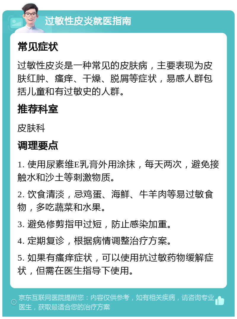 过敏性皮炎就医指南 常见症状 过敏性皮炎是一种常见的皮肤病，主要表现为皮肤红肿、瘙痒、干燥、脱屑等症状，易感人群包括儿童和有过敏史的人群。 推荐科室 皮肤科 调理要点 1. 使用尿素维E乳膏外用涂抹，每天两次，避免接触水和沙土等刺激物质。 2. 饮食清淡，忌鸡蛋、海鲜、牛羊肉等易过敏食物，多吃蔬菜和水果。 3. 避免修剪指甲过短，防止感染加重。 4. 定期复诊，根据病情调整治疗方案。 5. 如果有瘙痒症状，可以使用抗过敏药物缓解症状，但需在医生指导下使用。