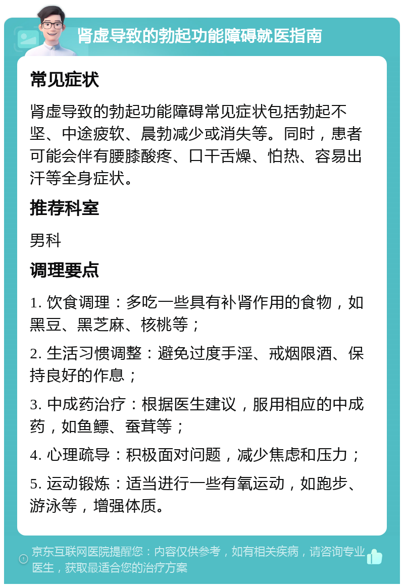 肾虚导致的勃起功能障碍就医指南 常见症状 肾虚导致的勃起功能障碍常见症状包括勃起不坚、中途疲软、晨勃减少或消失等。同时，患者可能会伴有腰膝酸疼、口干舌燥、怕热、容易出汗等全身症状。 推荐科室 男科 调理要点 1. 饮食调理：多吃一些具有补肾作用的食物，如黑豆、黑芝麻、核桃等； 2. 生活习惯调整：避免过度手淫、戒烟限酒、保持良好的作息； 3. 中成药治疗：根据医生建议，服用相应的中成药，如鱼鳔、蚕茸等； 4. 心理疏导：积极面对问题，减少焦虑和压力； 5. 运动锻炼：适当进行一些有氧运动，如跑步、游泳等，增强体质。