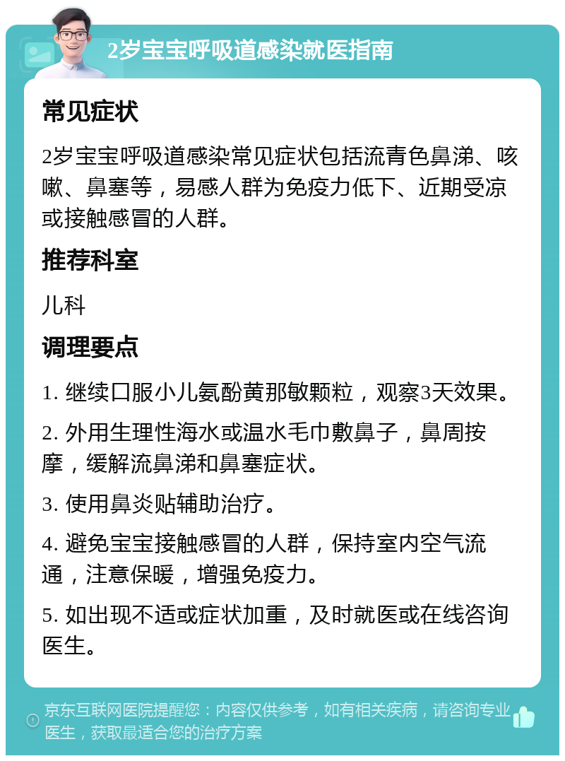 2岁宝宝呼吸道感染就医指南 常见症状 2岁宝宝呼吸道感染常见症状包括流青色鼻涕、咳嗽、鼻塞等，易感人群为免疫力低下、近期受凉或接触感冒的人群。 推荐科室 儿科 调理要点 1. 继续口服小儿氨酚黄那敏颗粒，观察3天效果。 2. 外用生理性海水或温水毛巾敷鼻子，鼻周按摩，缓解流鼻涕和鼻塞症状。 3. 使用鼻炎贴辅助治疗。 4. 避免宝宝接触感冒的人群，保持室内空气流通，注意保暖，增强免疫力。 5. 如出现不适或症状加重，及时就医或在线咨询医生。