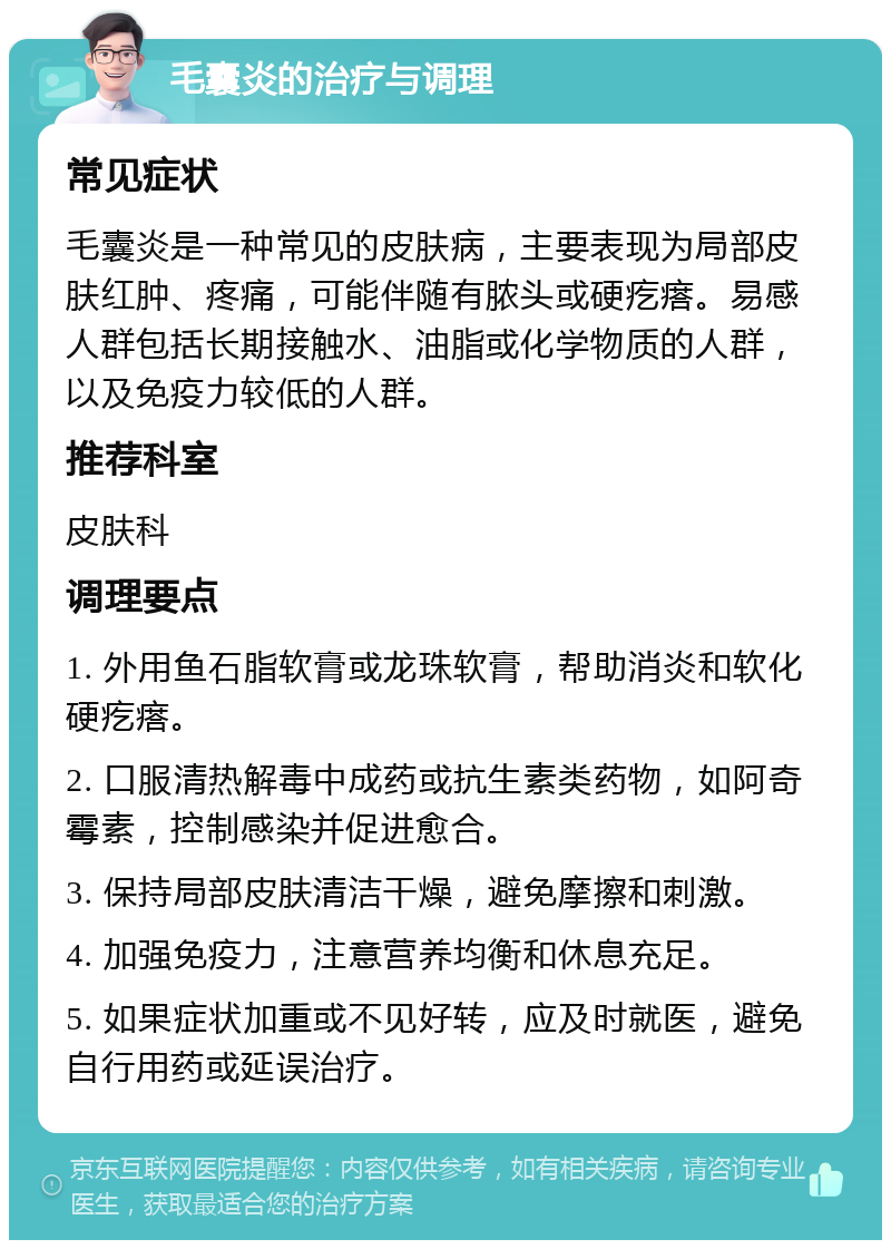 毛囊炎的治疗与调理 常见症状 毛囊炎是一种常见的皮肤病，主要表现为局部皮肤红肿、疼痛，可能伴随有脓头或硬疙瘩。易感人群包括长期接触水、油脂或化学物质的人群，以及免疫力较低的人群。 推荐科室 皮肤科 调理要点 1. 外用鱼石脂软膏或龙珠软膏，帮助消炎和软化硬疙瘩。 2. 口服清热解毒中成药或抗生素类药物，如阿奇霉素，控制感染并促进愈合。 3. 保持局部皮肤清洁干燥，避免摩擦和刺激。 4. 加强免疫力，注意营养均衡和休息充足。 5. 如果症状加重或不见好转，应及时就医，避免自行用药或延误治疗。