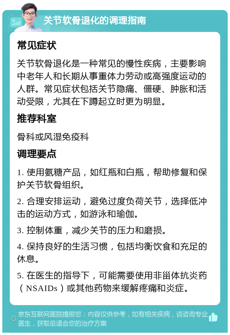 关节软骨退化的调理指南 常见症状 关节软骨退化是一种常见的慢性疾病，主要影响中老年人和长期从事重体力劳动或高强度运动的人群。常见症状包括关节隐痛、僵硬、肿胀和活动受限，尤其在下蹲起立时更为明显。 推荐科室 骨科或风湿免疫科 调理要点 1. 使用氨糖产品，如红瓶和白瓶，帮助修复和保护关节软骨组织。 2. 合理安排运动，避免过度负荷关节，选择低冲击的运动方式，如游泳和瑜伽。 3. 控制体重，减少关节的压力和磨损。 4. 保持良好的生活习惯，包括均衡饮食和充足的休息。 5. 在医生的指导下，可能需要使用非甾体抗炎药（NSAIDs）或其他药物来缓解疼痛和炎症。