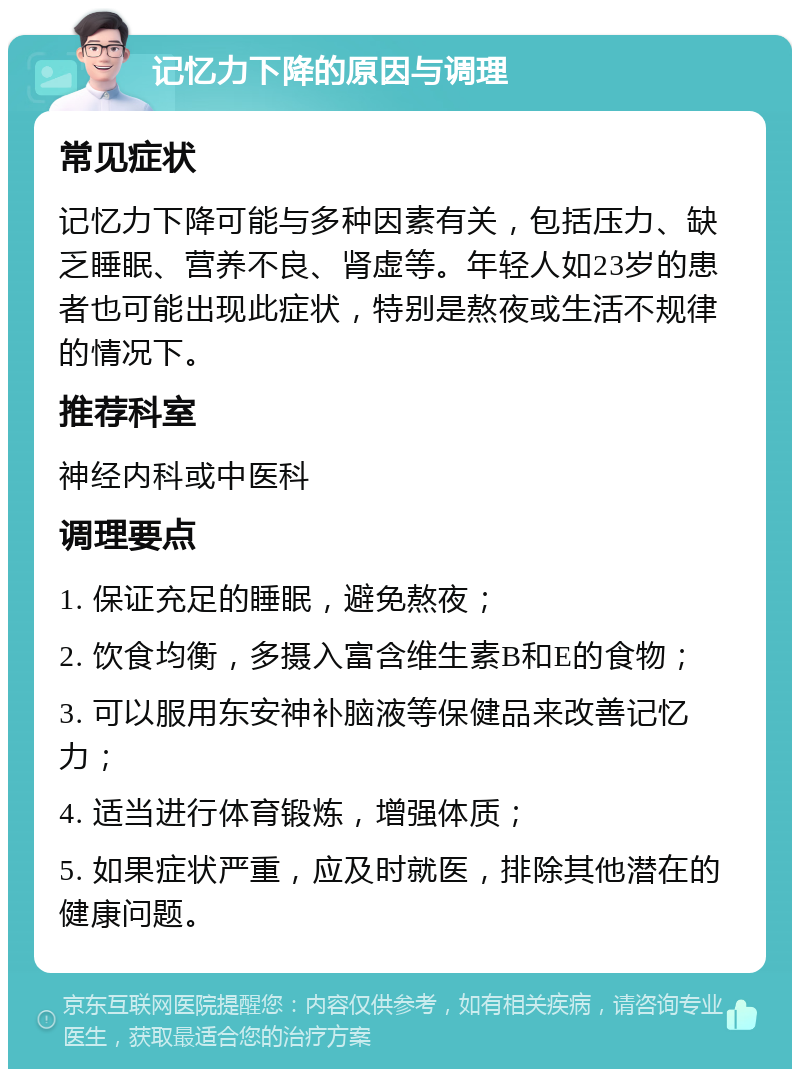 记忆力下降的原因与调理 常见症状 记忆力下降可能与多种因素有关，包括压力、缺乏睡眠、营养不良、肾虚等。年轻人如23岁的患者也可能出现此症状，特别是熬夜或生活不规律的情况下。 推荐科室 神经内科或中医科 调理要点 1. 保证充足的睡眠，避免熬夜； 2. 饮食均衡，多摄入富含维生素B和E的食物； 3. 可以服用东安神补脑液等保健品来改善记忆力； 4. 适当进行体育锻炼，增强体质； 5. 如果症状严重，应及时就医，排除其他潜在的健康问题。