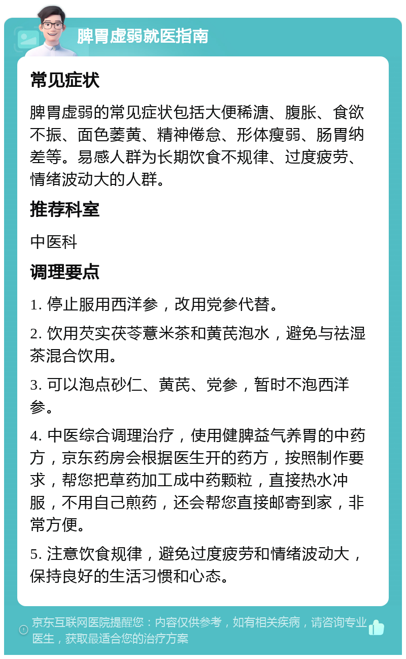 脾胃虚弱就医指南 常见症状 脾胃虚弱的常见症状包括大便稀溏、腹胀、食欲不振、面色萎黄、精神倦怠、形体瘦弱、肠胃纳差等。易感人群为长期饮食不规律、过度疲劳、情绪波动大的人群。 推荐科室 中医科 调理要点 1. 停止服用西洋参，改用党参代替。 2. 饮用芡实茯苓薏米茶和黄芪泡水，避免与祛湿茶混合饮用。 3. 可以泡点砂仁、黄芪、党参，暂时不泡西洋参。 4. 中医综合调理治疗，使用健脾益气养胃的中药方，京东药房会根据医生开的药方，按照制作要求，帮您把草药加工成中药颗粒，直接热水冲服，不用自己煎药，还会帮您直接邮寄到家，非常方便。 5. 注意饮食规律，避免过度疲劳和情绪波动大，保持良好的生活习惯和心态。