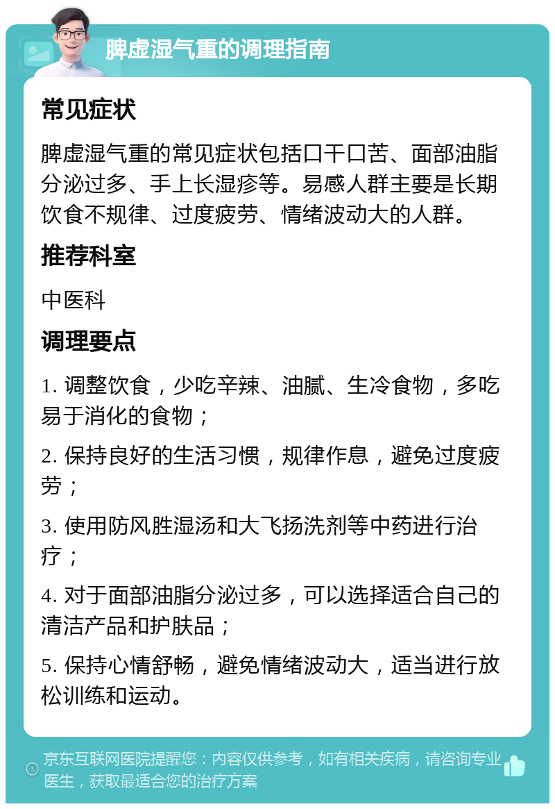 脾虚湿气重的调理指南 常见症状 脾虚湿气重的常见症状包括口干口苦、面部油脂分泌过多、手上长湿疹等。易感人群主要是长期饮食不规律、过度疲劳、情绪波动大的人群。 推荐科室 中医科 调理要点 1. 调整饮食，少吃辛辣、油腻、生冷食物，多吃易于消化的食物； 2. 保持良好的生活习惯，规律作息，避免过度疲劳； 3. 使用防风胜湿汤和大飞扬洗剂等中药进行治疗； 4. 对于面部油脂分泌过多，可以选择适合自己的清洁产品和护肤品； 5. 保持心情舒畅，避免情绪波动大，适当进行放松训练和运动。