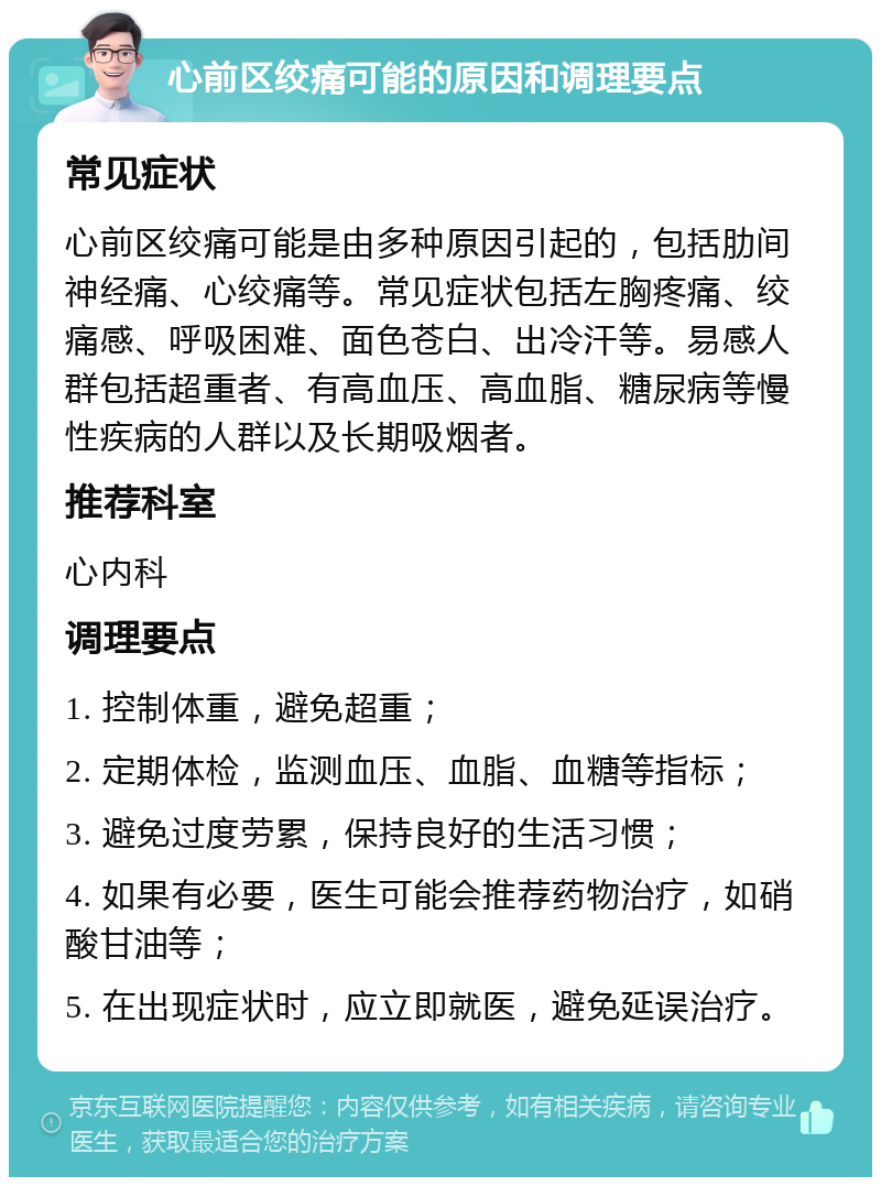 心前区绞痛可能的原因和调理要点 常见症状 心前区绞痛可能是由多种原因引起的，包括肋间神经痛、心绞痛等。常见症状包括左胸疼痛、绞痛感、呼吸困难、面色苍白、出冷汗等。易感人群包括超重者、有高血压、高血脂、糖尿病等慢性疾病的人群以及长期吸烟者。 推荐科室 心内科 调理要点 1. 控制体重，避免超重； 2. 定期体检，监测血压、血脂、血糖等指标； 3. 避免过度劳累，保持良好的生活习惯； 4. 如果有必要，医生可能会推荐药物治疗，如硝酸甘油等； 5. 在出现症状时，应立即就医，避免延误治疗。