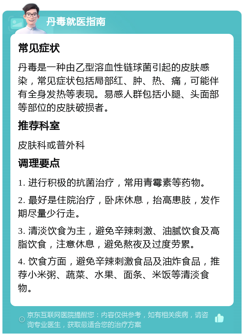 丹毒就医指南 常见症状 丹毒是一种由乙型溶血性链球菌引起的皮肤感染，常见症状包括局部红、肿、热、痛，可能伴有全身发热等表现。易感人群包括小腿、头面部等部位的皮肤破损者。 推荐科室 皮肤科或普外科 调理要点 1. 进行积极的抗菌治疗，常用青霉素等药物。 2. 最好是住院治疗，卧床休息，抬高患肢，发作期尽量少行走。 3. 清淡饮食为主，避免辛辣刺激、油腻饮食及高脂饮食，注意休息，避免熬夜及过度劳累。 4. 饮食方面，避免辛辣刺激食品及油炸食品，推荐小米粥、蔬菜、水果、面条、米饭等清淡食物。