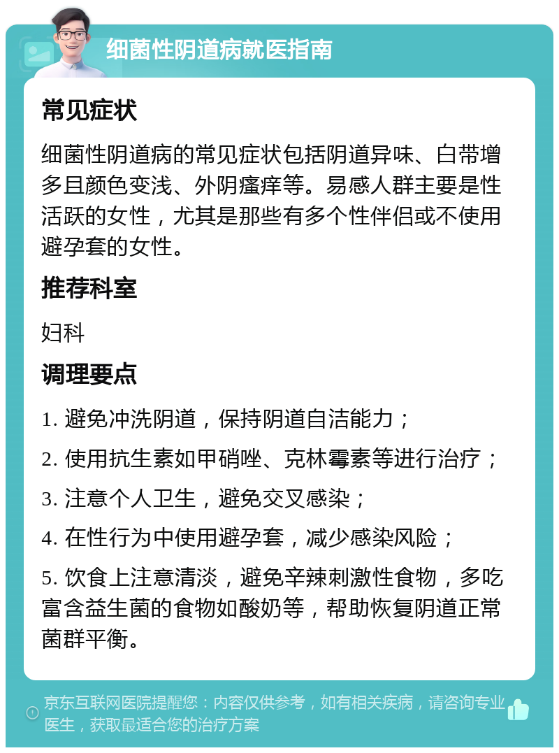 细菌性阴道病就医指南 常见症状 细菌性阴道病的常见症状包括阴道异味、白带增多且颜色变浅、外阴瘙痒等。易感人群主要是性活跃的女性，尤其是那些有多个性伴侣或不使用避孕套的女性。 推荐科室 妇科 调理要点 1. 避免冲洗阴道，保持阴道自洁能力； 2. 使用抗生素如甲硝唑、克林霉素等进行治疗； 3. 注意个人卫生，避免交叉感染； 4. 在性行为中使用避孕套，减少感染风险； 5. 饮食上注意清淡，避免辛辣刺激性食物，多吃富含益生菌的食物如酸奶等，帮助恢复阴道正常菌群平衡。