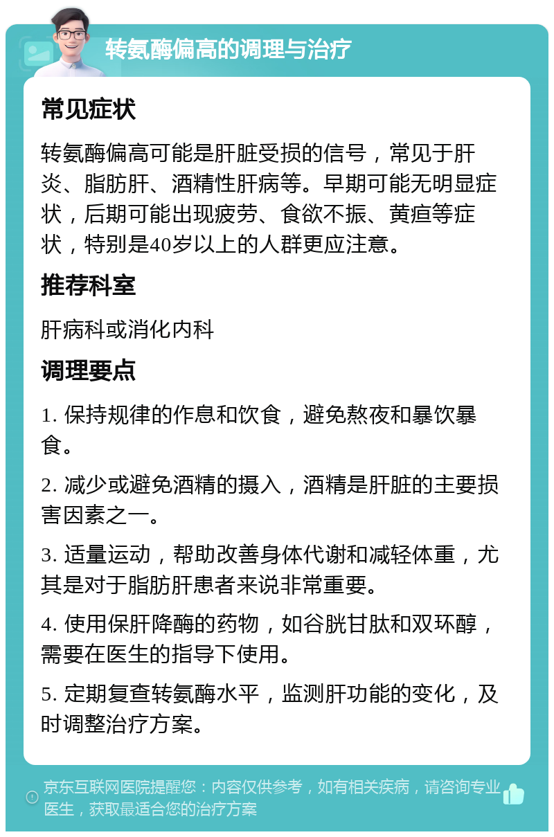 转氨酶偏高的调理与治疗 常见症状 转氨酶偏高可能是肝脏受损的信号，常见于肝炎、脂肪肝、酒精性肝病等。早期可能无明显症状，后期可能出现疲劳、食欲不振、黄疸等症状，特别是40岁以上的人群更应注意。 推荐科室 肝病科或消化内科 调理要点 1. 保持规律的作息和饮食，避免熬夜和暴饮暴食。 2. 减少或避免酒精的摄入，酒精是肝脏的主要损害因素之一。 3. 适量运动，帮助改善身体代谢和减轻体重，尤其是对于脂肪肝患者来说非常重要。 4. 使用保肝降酶的药物，如谷胱甘肽和双环醇，需要在医生的指导下使用。 5. 定期复查转氨酶水平，监测肝功能的变化，及时调整治疗方案。