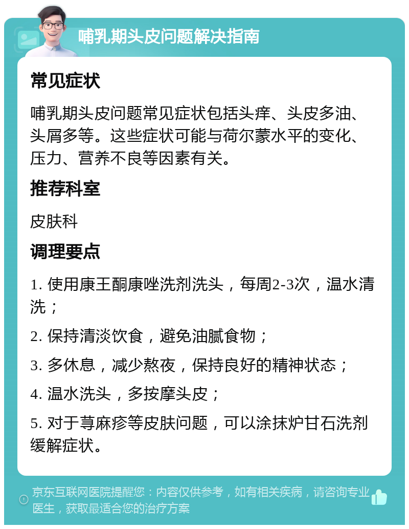 哺乳期头皮问题解决指南 常见症状 哺乳期头皮问题常见症状包括头痒、头皮多油、头屑多等。这些症状可能与荷尔蒙水平的变化、压力、营养不良等因素有关。 推荐科室 皮肤科 调理要点 1. 使用康王酮康唑洗剂洗头，每周2-3次，温水清洗； 2. 保持清淡饮食，避免油腻食物； 3. 多休息，减少熬夜，保持良好的精神状态； 4. 温水洗头，多按摩头皮； 5. 对于荨麻疹等皮肤问题，可以涂抹炉甘石洗剂缓解症状。