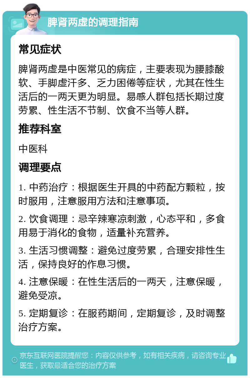 脾肾两虚的调理指南 常见症状 脾肾两虚是中医常见的病症，主要表现为腰膝酸软、手脚虚汗多、乏力困倦等症状，尤其在性生活后的一两天更为明显。易感人群包括长期过度劳累、性生活不节制、饮食不当等人群。 推荐科室 中医科 调理要点 1. 中药治疗：根据医生开具的中药配方颗粒，按时服用，注意服用方法和注意事项。 2. 饮食调理：忌辛辣寒凉刺激，心态平和，多食用易于消化的食物，适量补充营养。 3. 生活习惯调整：避免过度劳累，合理安排性生活，保持良好的作息习惯。 4. 注意保暖：在性生活后的一两天，注意保暖，避免受凉。 5. 定期复诊：在服药期间，定期复诊，及时调整治疗方案。