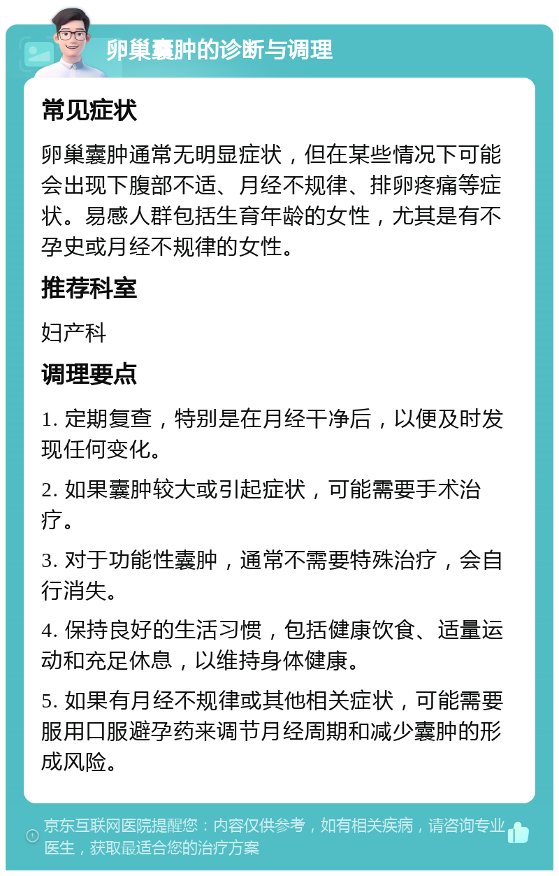 卵巢囊肿的诊断与调理 常见症状 卵巢囊肿通常无明显症状，但在某些情况下可能会出现下腹部不适、月经不规律、排卵疼痛等症状。易感人群包括生育年龄的女性，尤其是有不孕史或月经不规律的女性。 推荐科室 妇产科 调理要点 1. 定期复查，特别是在月经干净后，以便及时发现任何变化。 2. 如果囊肿较大或引起症状，可能需要手术治疗。 3. 对于功能性囊肿，通常不需要特殊治疗，会自行消失。 4. 保持良好的生活习惯，包括健康饮食、适量运动和充足休息，以维持身体健康。 5. 如果有月经不规律或其他相关症状，可能需要服用口服避孕药来调节月经周期和减少囊肿的形成风险。