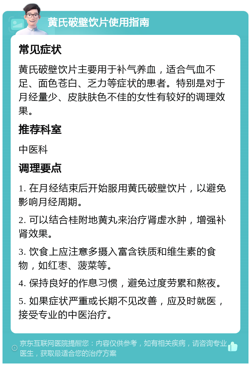 黄氏破壁饮片使用指南 常见症状 黄氏破壁饮片主要用于补气养血，适合气血不足、面色苍白、乏力等症状的患者。特别是对于月经量少、皮肤肤色不佳的女性有较好的调理效果。 推荐科室 中医科 调理要点 1. 在月经结束后开始服用黄氏破壁饮片，以避免影响月经周期。 2. 可以结合桂附地黄丸来治疗肾虚水肿，增强补肾效果。 3. 饮食上应注意多摄入富含铁质和维生素的食物，如红枣、菠菜等。 4. 保持良好的作息习惯，避免过度劳累和熬夜。 5. 如果症状严重或长期不见改善，应及时就医，接受专业的中医治疗。