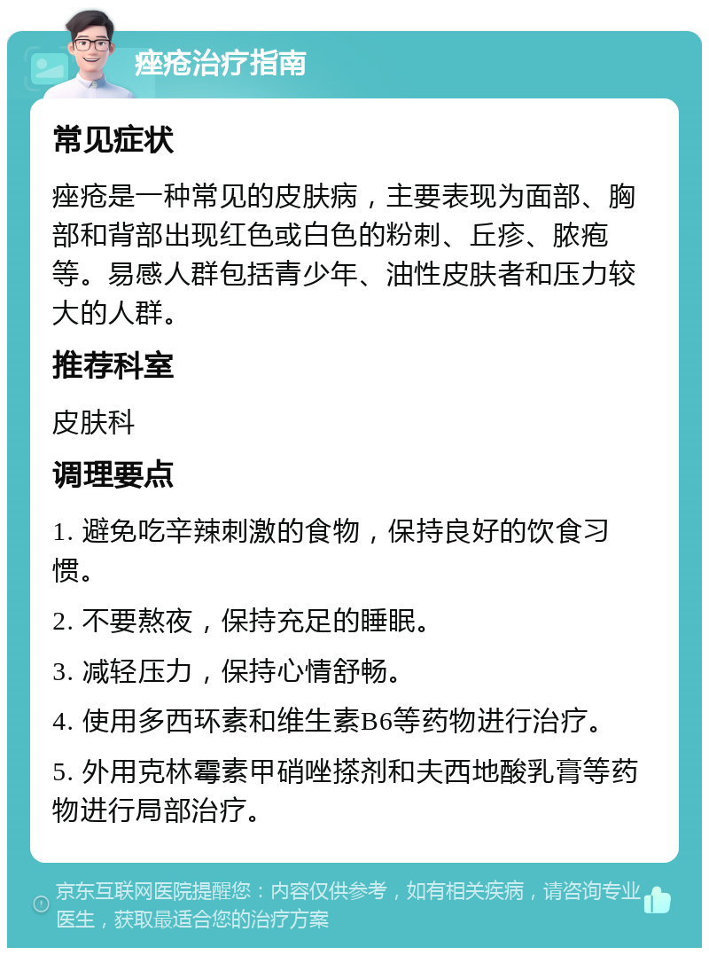 痤疮治疗指南 常见症状 痤疮是一种常见的皮肤病，主要表现为面部、胸部和背部出现红色或白色的粉刺、丘疹、脓疱等。易感人群包括青少年、油性皮肤者和压力较大的人群。 推荐科室 皮肤科 调理要点 1. 避免吃辛辣刺激的食物，保持良好的饮食习惯。 2. 不要熬夜，保持充足的睡眠。 3. 减轻压力，保持心情舒畅。 4. 使用多西环素和维生素B6等药物进行治疗。 5. 外用克林霉素甲硝唑搽剂和夫西地酸乳膏等药物进行局部治疗。