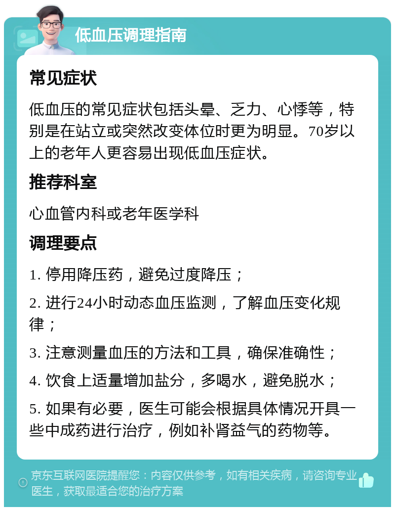 低血压调理指南 常见症状 低血压的常见症状包括头晕、乏力、心悸等，特别是在站立或突然改变体位时更为明显。70岁以上的老年人更容易出现低血压症状。 推荐科室 心血管内科或老年医学科 调理要点 1. 停用降压药，避免过度降压； 2. 进行24小时动态血压监测，了解血压变化规律； 3. 注意测量血压的方法和工具，确保准确性； 4. 饮食上适量增加盐分，多喝水，避免脱水； 5. 如果有必要，医生可能会根据具体情况开具一些中成药进行治疗，例如补肾益气的药物等。