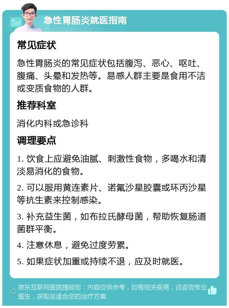 急性胃肠炎就医指南 常见症状 急性胃肠炎的常见症状包括腹泻、恶心、呕吐、腹痛、头晕和发热等。易感人群主要是食用不洁或变质食物的人群。 推荐科室 消化内科或急诊科 调理要点 1. 饮食上应避免油腻、刺激性食物，多喝水和清淡易消化的食物。 2. 可以服用黄连素片、诺氟沙星胶囊或环丙沙星等抗生素来控制感染。 3. 补充益生菌，如布拉氏酵母菌，帮助恢复肠道菌群平衡。 4. 注意休息，避免过度劳累。 5. 如果症状加重或持续不退，应及时就医。