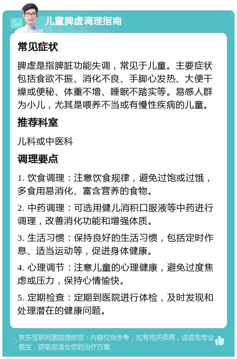 儿童脾虚调理指南 常见症状 脾虚是指脾脏功能失调，常见于儿童。主要症状包括食欲不振、消化不良、手脚心发热、大便干燥或便秘、体重不增、睡眠不踏实等。易感人群为小儿，尤其是喂养不当或有慢性疾病的儿童。 推荐科室 儿科或中医科 调理要点 1. 饮食调理：注意饮食规律，避免过饱或过饿，多食用易消化、富含营养的食物。 2. 中药调理：可选用健儿消积口服液等中药进行调理，改善消化功能和增强体质。 3. 生活习惯：保持良好的生活习惯，包括定时作息、适当运动等，促进身体健康。 4. 心理调节：注意儿童的心理健康，避免过度焦虑或压力，保持心情愉快。 5. 定期检查：定期到医院进行体检，及时发现和处理潜在的健康问题。