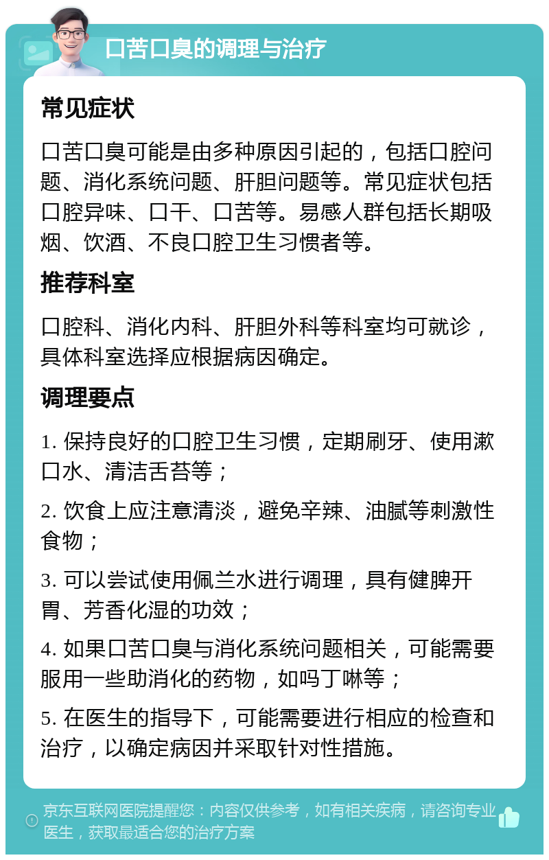 口苦口臭的调理与治疗 常见症状 口苦口臭可能是由多种原因引起的，包括口腔问题、消化系统问题、肝胆问题等。常见症状包括口腔异味、口干、口苦等。易感人群包括长期吸烟、饮酒、不良口腔卫生习惯者等。 推荐科室 口腔科、消化内科、肝胆外科等科室均可就诊，具体科室选择应根据病因确定。 调理要点 1. 保持良好的口腔卫生习惯，定期刷牙、使用漱口水、清洁舌苔等； 2. 饮食上应注意清淡，避免辛辣、油腻等刺激性食物； 3. 可以尝试使用佩兰水进行调理，具有健脾开胃、芳香化湿的功效； 4. 如果口苦口臭与消化系统问题相关，可能需要服用一些助消化的药物，如吗丁啉等； 5. 在医生的指导下，可能需要进行相应的检查和治疗，以确定病因并采取针对性措施。