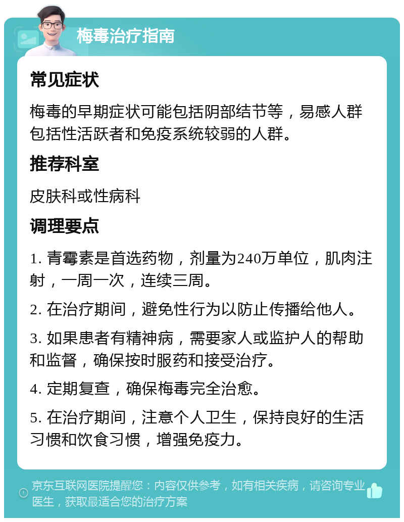 梅毒治疗指南 常见症状 梅毒的早期症状可能包括阴部结节等，易感人群包括性活跃者和免疫系统较弱的人群。 推荐科室 皮肤科或性病科 调理要点 1. 青霉素是首选药物，剂量为240万单位，肌肉注射，一周一次，连续三周。 2. 在治疗期间，避免性行为以防止传播给他人。 3. 如果患者有精神病，需要家人或监护人的帮助和监督，确保按时服药和接受治疗。 4. 定期复查，确保梅毒完全治愈。 5. 在治疗期间，注意个人卫生，保持良好的生活习惯和饮食习惯，增强免疫力。