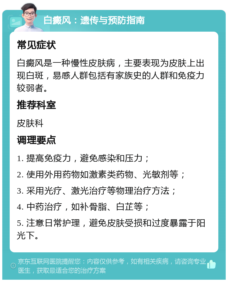 白癜风：遗传与预防指南 常见症状 白癜风是一种慢性皮肤病，主要表现为皮肤上出现白斑，易感人群包括有家族史的人群和免疫力较弱者。 推荐科室 皮肤科 调理要点 1. 提高免疫力，避免感染和压力； 2. 使用外用药物如激素类药物、光敏剂等； 3. 采用光疗、激光治疗等物理治疗方法； 4. 中药治疗，如补骨脂、白芷等； 5. 注意日常护理，避免皮肤受损和过度暴露于阳光下。