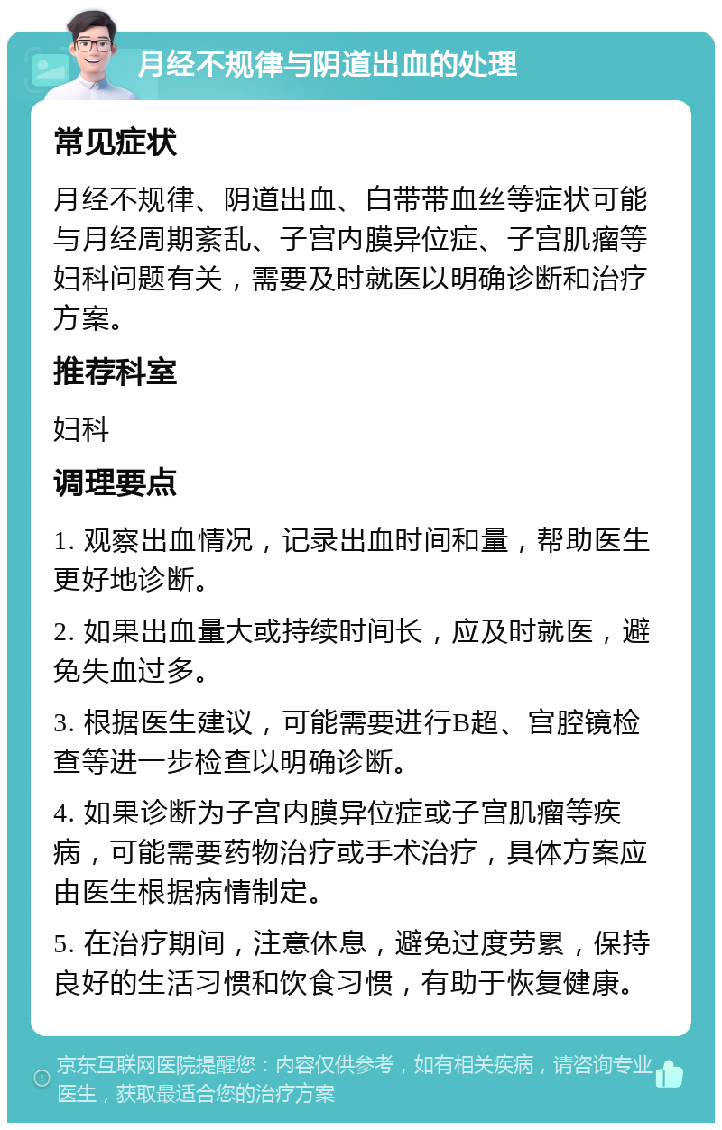 月经不规律与阴道出血的处理 常见症状 月经不规律、阴道出血、白带带血丝等症状可能与月经周期紊乱、子宫内膜异位症、子宫肌瘤等妇科问题有关，需要及时就医以明确诊断和治疗方案。 推荐科室 妇科 调理要点 1. 观察出血情况，记录出血时间和量，帮助医生更好地诊断。 2. 如果出血量大或持续时间长，应及时就医，避免失血过多。 3. 根据医生建议，可能需要进行B超、宫腔镜检查等进一步检查以明确诊断。 4. 如果诊断为子宫内膜异位症或子宫肌瘤等疾病，可能需要药物治疗或手术治疗，具体方案应由医生根据病情制定。 5. 在治疗期间，注意休息，避免过度劳累，保持良好的生活习惯和饮食习惯，有助于恢复健康。