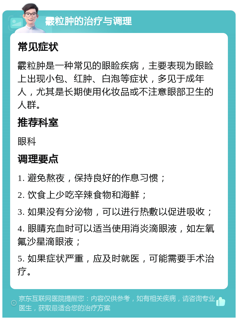 霰粒肿的治疗与调理 常见症状 霰粒肿是一种常见的眼睑疾病，主要表现为眼睑上出现小包、红肿、白泡等症状，多见于成年人，尤其是长期使用化妆品或不注意眼部卫生的人群。 推荐科室 眼科 调理要点 1. 避免熬夜，保持良好的作息习惯； 2. 饮食上少吃辛辣食物和海鲜； 3. 如果没有分泌物，可以进行热敷以促进吸收； 4. 眼睛充血时可以适当使用消炎滴眼液，如左氧氟沙星滴眼液； 5. 如果症状严重，应及时就医，可能需要手术治疗。