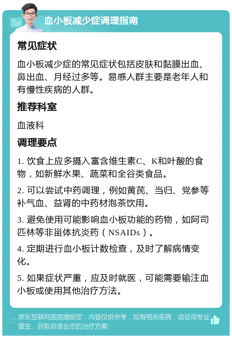 血小板减少症调理指南 常见症状 血小板减少症的常见症状包括皮肤和黏膜出血、鼻出血、月经过多等。易感人群主要是老年人和有慢性疾病的人群。 推荐科室 血液科 调理要点 1. 饮食上应多摄入富含维生素C、K和叶酸的食物，如新鲜水果、蔬菜和全谷类食品。 2. 可以尝试中药调理，例如黄芪、当归、党参等补气血、益肾的中药材泡茶饮用。 3. 避免使用可能影响血小板功能的药物，如阿司匹林等非甾体抗炎药（NSAIDs）。 4. 定期进行血小板计数检查，及时了解病情变化。 5. 如果症状严重，应及时就医，可能需要输注血小板或使用其他治疗方法。