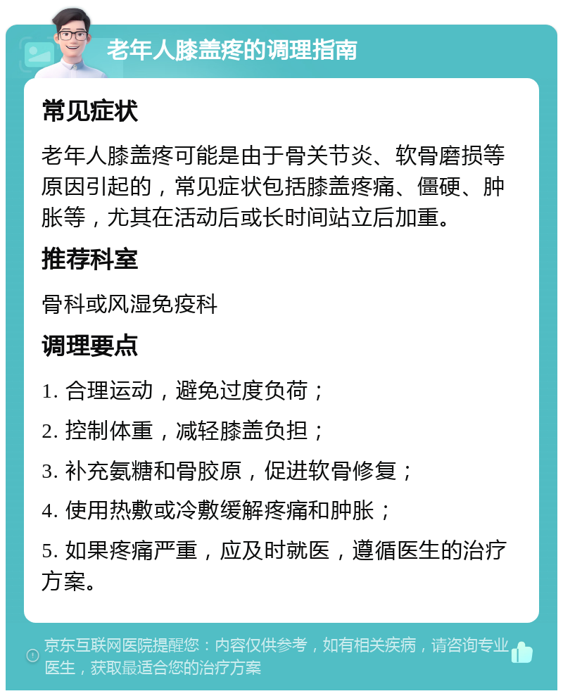 老年人膝盖疼的调理指南 常见症状 老年人膝盖疼可能是由于骨关节炎、软骨磨损等原因引起的，常见症状包括膝盖疼痛、僵硬、肿胀等，尤其在活动后或长时间站立后加重。 推荐科室 骨科或风湿免疫科 调理要点 1. 合理运动，避免过度负荷； 2. 控制体重，减轻膝盖负担； 3. 补充氨糖和骨胶原，促进软骨修复； 4. 使用热敷或冷敷缓解疼痛和肿胀； 5. 如果疼痛严重，应及时就医，遵循医生的治疗方案。