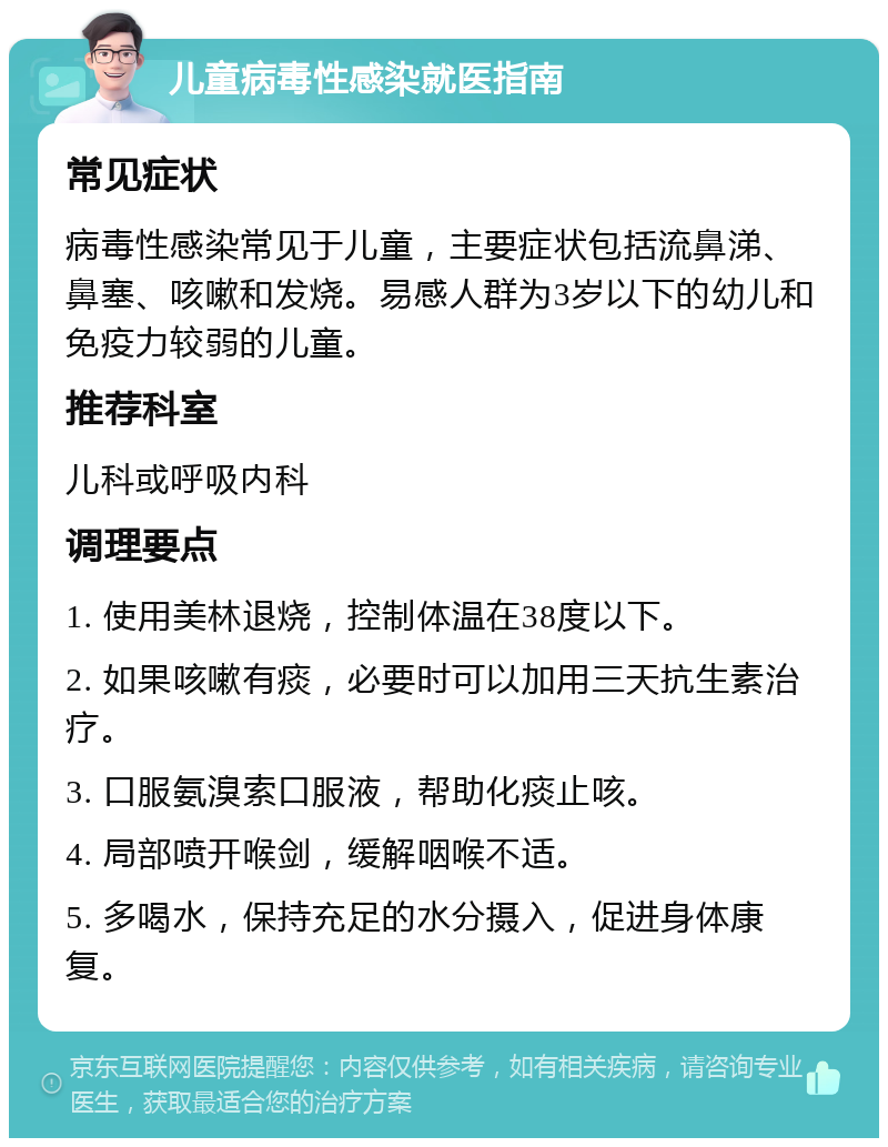 儿童病毒性感染就医指南 常见症状 病毒性感染常见于儿童，主要症状包括流鼻涕、鼻塞、咳嗽和发烧。易感人群为3岁以下的幼儿和免疫力较弱的儿童。 推荐科室 儿科或呼吸内科 调理要点 1. 使用美林退烧，控制体温在38度以下。 2. 如果咳嗽有痰，必要时可以加用三天抗生素治疗。 3. 口服氨溴索口服液，帮助化痰止咳。 4. 局部喷开喉剑，缓解咽喉不适。 5. 多喝水，保持充足的水分摄入，促进身体康复。