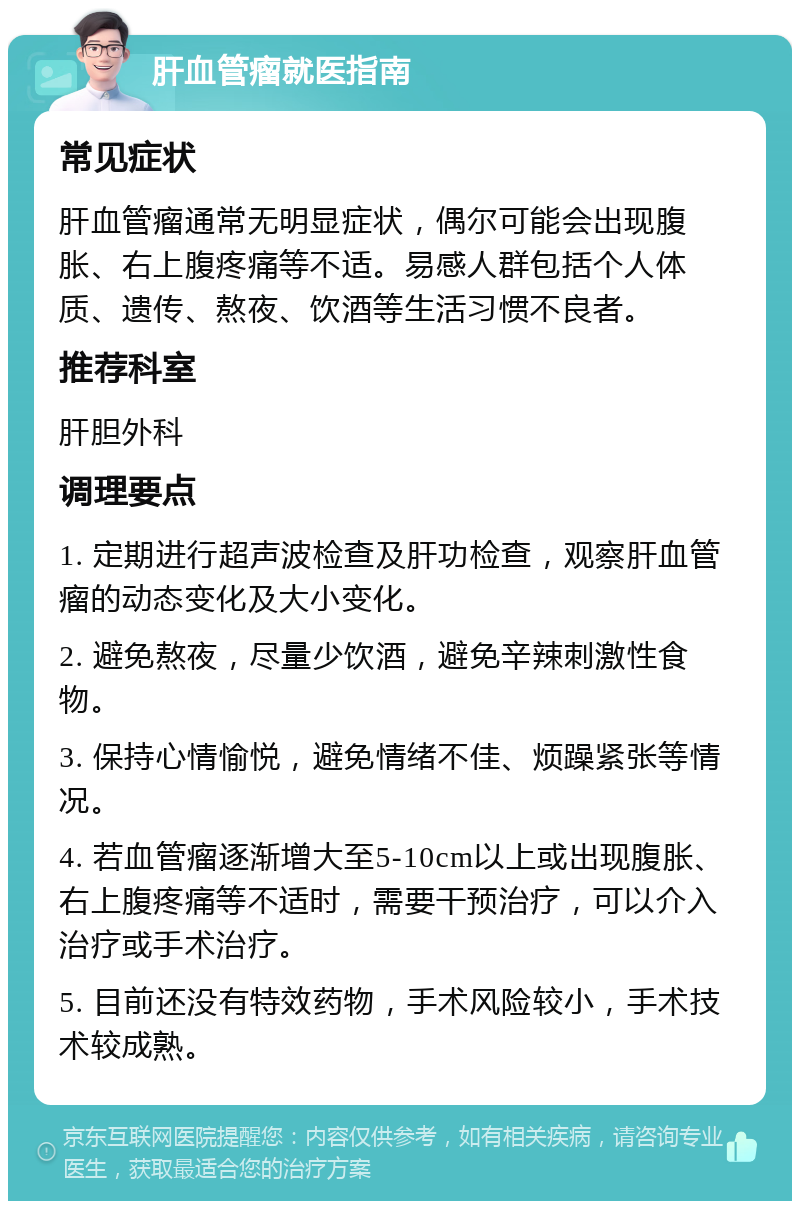 肝血管瘤就医指南 常见症状 肝血管瘤通常无明显症状，偶尔可能会出现腹胀、右上腹疼痛等不适。易感人群包括个人体质、遗传、熬夜、饮酒等生活习惯不良者。 推荐科室 肝胆外科 调理要点 1. 定期进行超声波检查及肝功检查，观察肝血管瘤的动态变化及大小变化。 2. 避免熬夜，尽量少饮酒，避免辛辣刺激性食物。 3. 保持心情愉悦，避免情绪不佳、烦躁紧张等情况。 4. 若血管瘤逐渐增大至5-10cm以上或出现腹胀、右上腹疼痛等不适时，需要干预治疗，可以介入治疗或手术治疗。 5. 目前还没有特效药物，手术风险较小，手术技术较成熟。