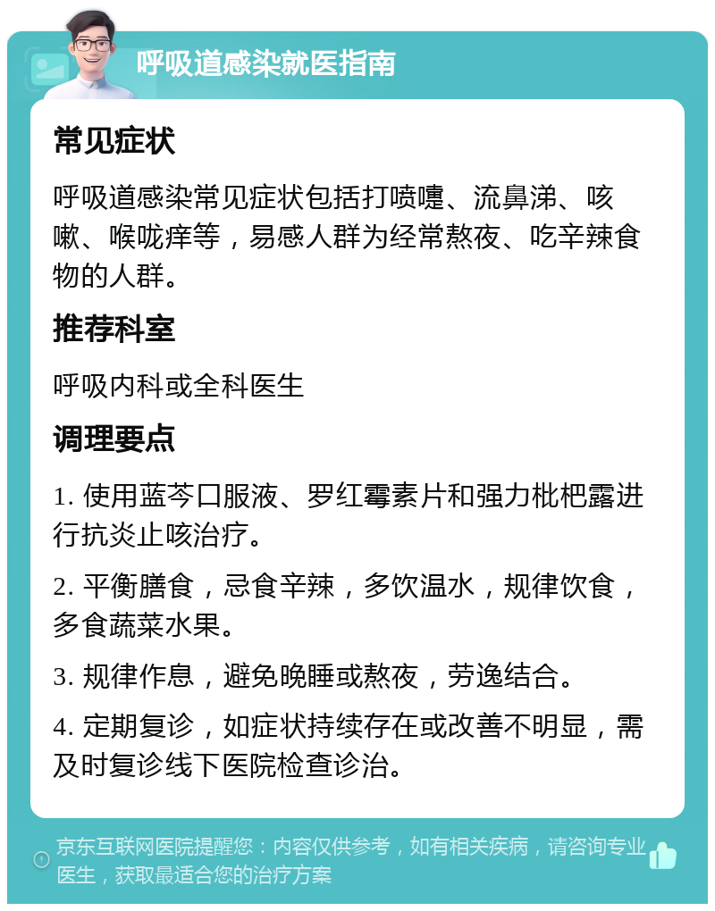 呼吸道感染就医指南 常见症状 呼吸道感染常见症状包括打喷嚏、流鼻涕、咳嗽、喉咙痒等，易感人群为经常熬夜、吃辛辣食物的人群。 推荐科室 呼吸内科或全科医生 调理要点 1. 使用蓝芩口服液、罗红霉素片和强力枇杷露进行抗炎止咳治疗。 2. 平衡膳食，忌食辛辣，多饮温水，规律饮食，多食蔬菜水果。 3. 规律作息，避免晚睡或熬夜，劳逸结合。 4. 定期复诊，如症状持续存在或改善不明显，需及时复诊线下医院检查诊治。