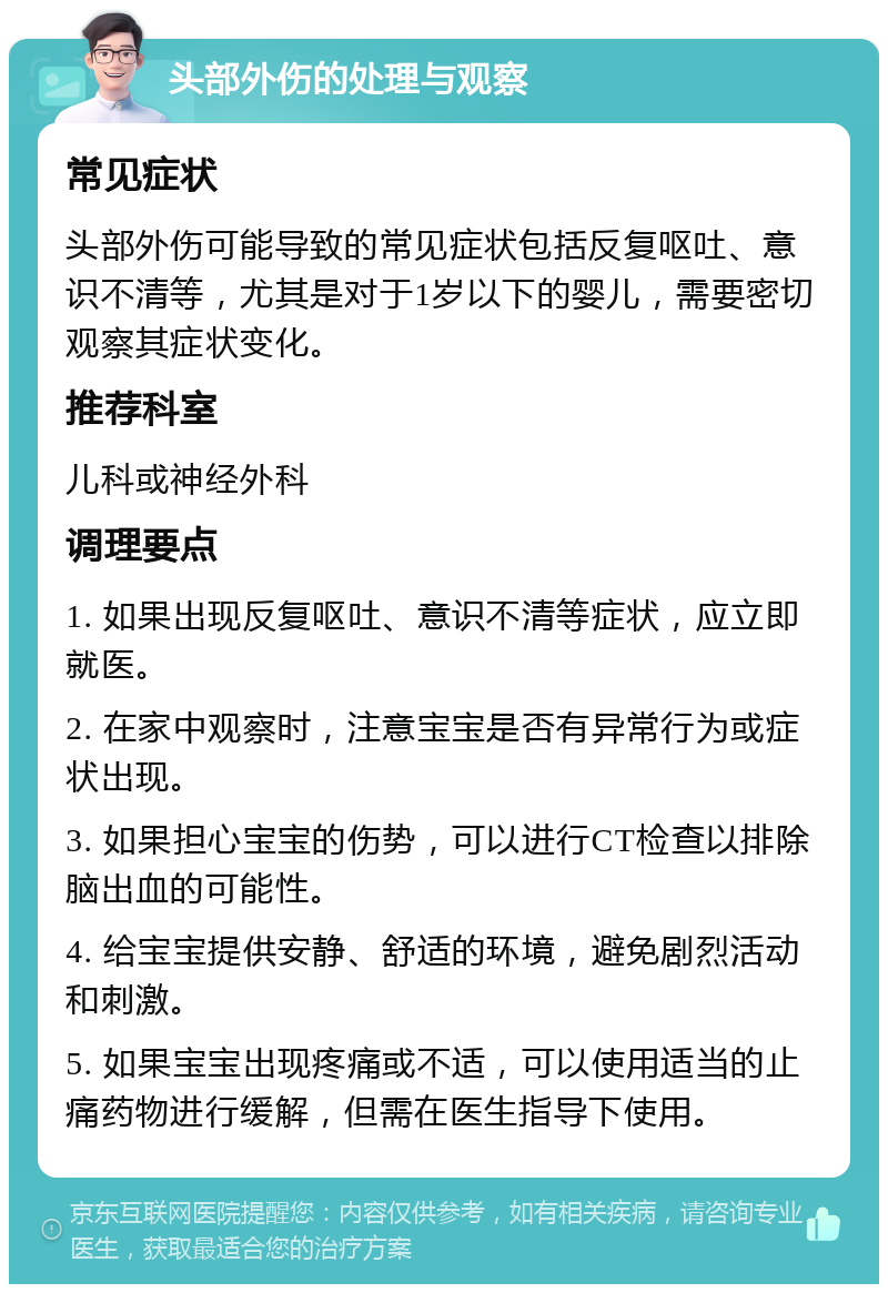 头部外伤的处理与观察 常见症状 头部外伤可能导致的常见症状包括反复呕吐、意识不清等，尤其是对于1岁以下的婴儿，需要密切观察其症状变化。 推荐科室 儿科或神经外科 调理要点 1. 如果出现反复呕吐、意识不清等症状，应立即就医。 2. 在家中观察时，注意宝宝是否有异常行为或症状出现。 3. 如果担心宝宝的伤势，可以进行CT检查以排除脑出血的可能性。 4. 给宝宝提供安静、舒适的环境，避免剧烈活动和刺激。 5. 如果宝宝出现疼痛或不适，可以使用适当的止痛药物进行缓解，但需在医生指导下使用。