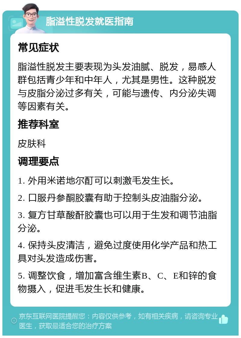 脂溢性脱发就医指南 常见症状 脂溢性脱发主要表现为头发油腻、脱发，易感人群包括青少年和中年人，尤其是男性。这种脱发与皮脂分泌过多有关，可能与遗传、内分泌失调等因素有关。 推荐科室 皮肤科 调理要点 1. 外用米诺地尔酊可以刺激毛发生长。 2. 口服丹参酮胶囊有助于控制头皮油脂分泌。 3. 复方甘草酸酐胶囊也可以用于生发和调节油脂分泌。 4. 保持头皮清洁，避免过度使用化学产品和热工具对头发造成伤害。 5. 调整饮食，增加富含维生素B、C、E和锌的食物摄入，促进毛发生长和健康。