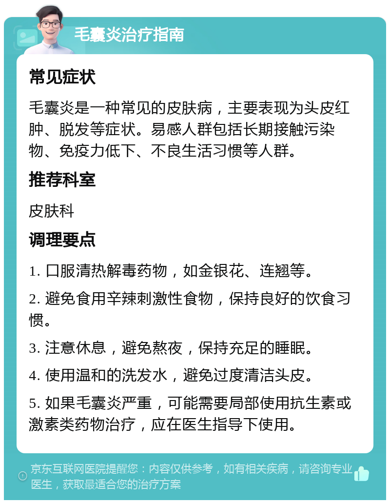 毛囊炎治疗指南 常见症状 毛囊炎是一种常见的皮肤病，主要表现为头皮红肿、脱发等症状。易感人群包括长期接触污染物、免疫力低下、不良生活习惯等人群。 推荐科室 皮肤科 调理要点 1. 口服清热解毒药物，如金银花、连翘等。 2. 避免食用辛辣刺激性食物，保持良好的饮食习惯。 3. 注意休息，避免熬夜，保持充足的睡眠。 4. 使用温和的洗发水，避免过度清洁头皮。 5. 如果毛囊炎严重，可能需要局部使用抗生素或激素类药物治疗，应在医生指导下使用。