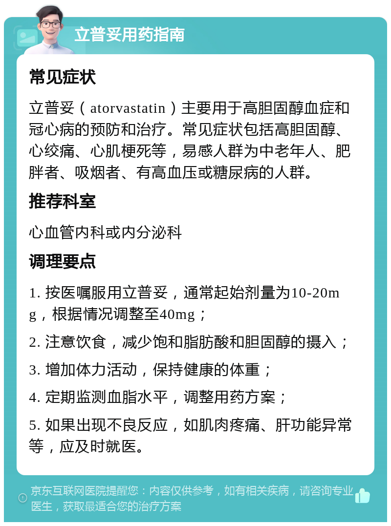 立普妥用药指南 常见症状 立普妥（atorvastatin）主要用于高胆固醇血症和冠心病的预防和治疗。常见症状包括高胆固醇、心绞痛、心肌梗死等，易感人群为中老年人、肥胖者、吸烟者、有高血压或糖尿病的人群。 推荐科室 心血管内科或内分泌科 调理要点 1. 按医嘱服用立普妥，通常起始剂量为10-20mg，根据情况调整至40mg； 2. 注意饮食，减少饱和脂肪酸和胆固醇的摄入； 3. 增加体力活动，保持健康的体重； 4. 定期监测血脂水平，调整用药方案； 5. 如果出现不良反应，如肌肉疼痛、肝功能异常等，应及时就医。