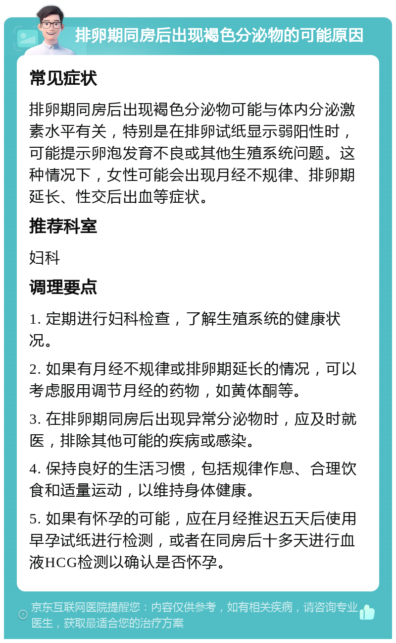 排卵期同房后出现褐色分泌物的可能原因 常见症状 排卵期同房后出现褐色分泌物可能与体内分泌激素水平有关，特别是在排卵试纸显示弱阳性时，可能提示卵泡发育不良或其他生殖系统问题。这种情况下，女性可能会出现月经不规律、排卵期延长、性交后出血等症状。 推荐科室 妇科 调理要点 1. 定期进行妇科检查，了解生殖系统的健康状况。 2. 如果有月经不规律或排卵期延长的情况，可以考虑服用调节月经的药物，如黄体酮等。 3. 在排卵期同房后出现异常分泌物时，应及时就医，排除其他可能的疾病或感染。 4. 保持良好的生活习惯，包括规律作息、合理饮食和适量运动，以维持身体健康。 5. 如果有怀孕的可能，应在月经推迟五天后使用早孕试纸进行检测，或者在同房后十多天进行血液HCG检测以确认是否怀孕。