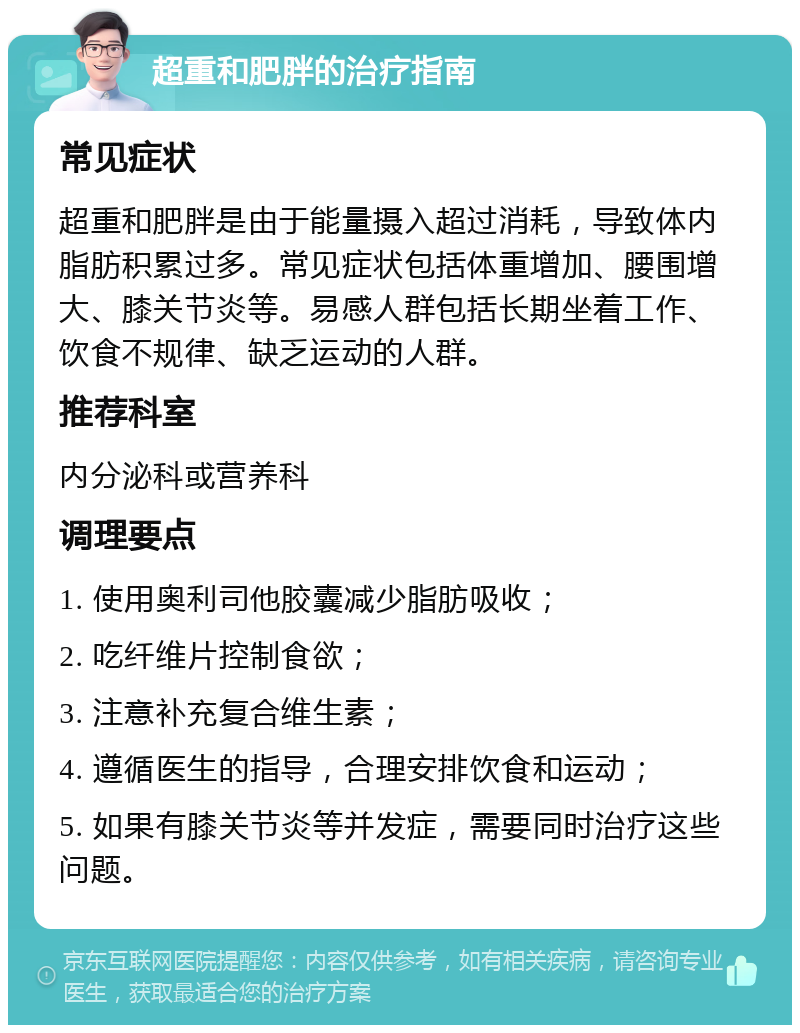 超重和肥胖的治疗指南 常见症状 超重和肥胖是由于能量摄入超过消耗，导致体内脂肪积累过多。常见症状包括体重增加、腰围增大、膝关节炎等。易感人群包括长期坐着工作、饮食不规律、缺乏运动的人群。 推荐科室 内分泌科或营养科 调理要点 1. 使用奥利司他胶囊减少脂肪吸收； 2. 吃纤维片控制食欲； 3. 注意补充复合维生素； 4. 遵循医生的指导，合理安排饮食和运动； 5. 如果有膝关节炎等并发症，需要同时治疗这些问题。